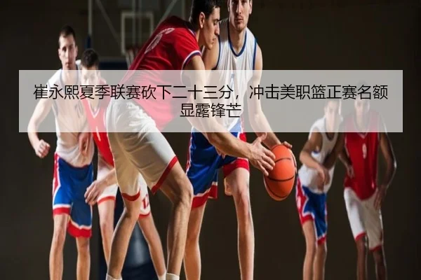 崔永熙夏季联赛砍下二十三分，冲击美职篮正赛名额显露锋芒